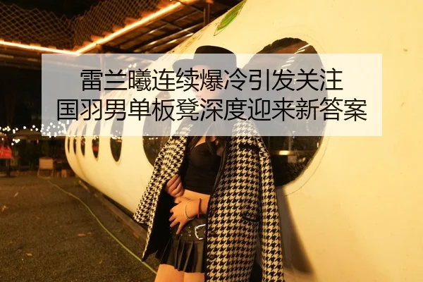 雷兰曦连续爆冷引发关注 国羽男单板凳深度迎来新答案