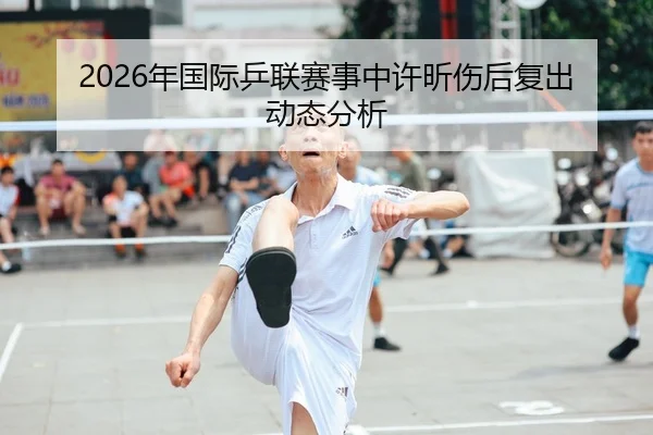 2026年国际乒联赛事中许昕伤后复出动态分析