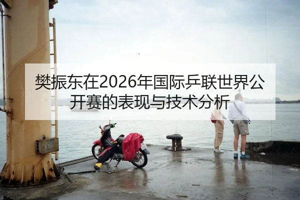 樊振东在2026年国际乒联世界公开赛的表现与技术分析