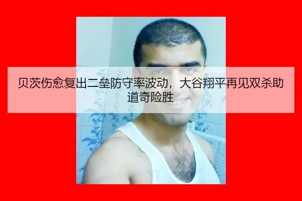 贝茨伤愈复出二垒防守率波动，大谷翔平再见双杀助道奇险胜