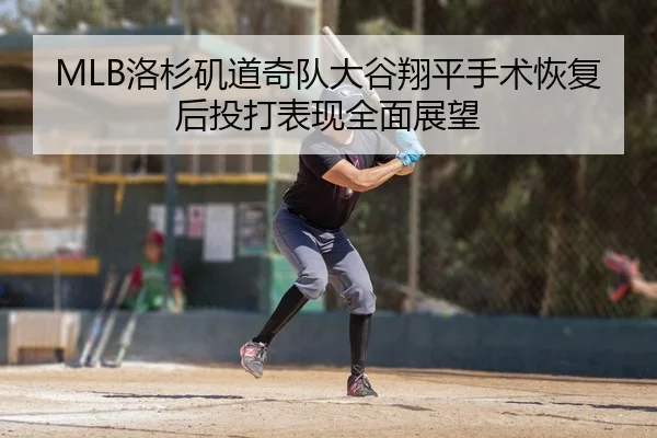 MLB洛杉矶道奇队大谷翔平手术恢复后投打表现全面展望